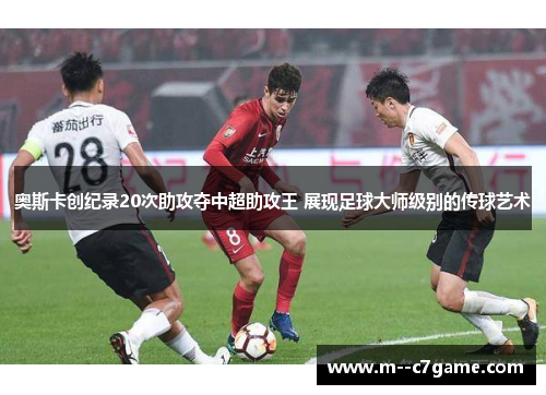 奥斯卡创纪录20次助攻夺中超助攻王 展现足球大师级别的传球艺术