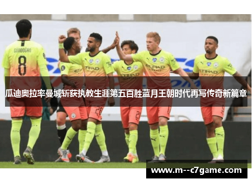 瓜迪奥拉率曼城斩获执教生涯第五百胜蓝月王朝时代再写传奇新篇章