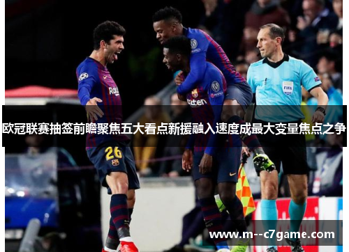 欧冠联赛抽签前瞻聚焦五大看点新援融入速度成最大变量焦点之争